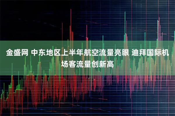 金盛网 中东地区上半年航空流量亮眼 迪拜国际机场客流量创新高