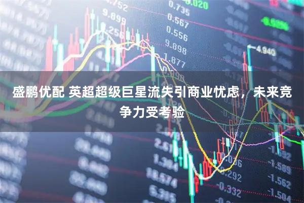 盛鹏优配 英超超级巨星流失引商业忧虑，未来竞争力受考验