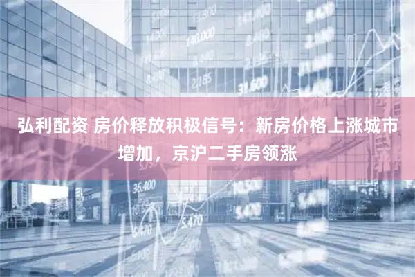 弘利配资 房价释放积极信号：新房价格上涨城市增加，京沪二手房领涨