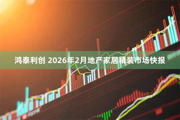 鸿泰利创 2026年2月地产家居精装市场快报