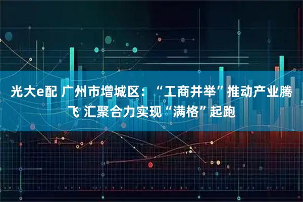 光大e配 广州市增城区：“工商并举”推动产业腾飞 汇聚合力实现“满格”起跑