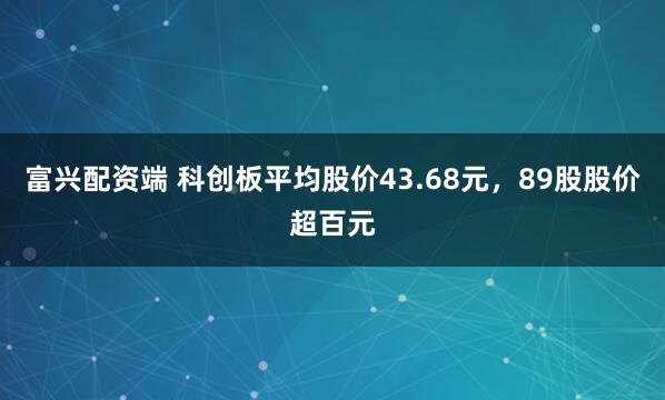 富兴配资端 科创板平均股价43.68元，89股股价超百元