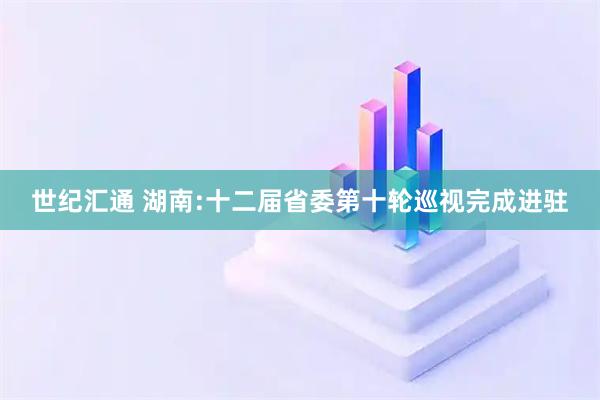 世纪汇通 湖南:十二届省委第十轮巡视完成进驻