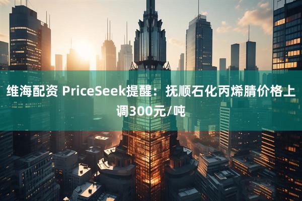 维海配资 PriceSeek提醒：抚顺石化丙烯腈价格上调300元/吨