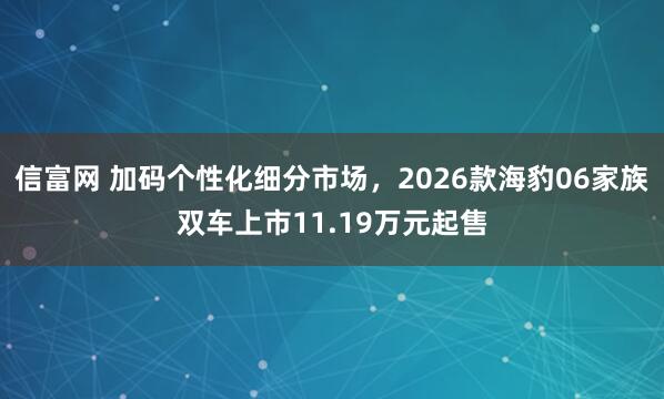信富网 加码个性化细分市场，2026款海豹06家族双车上市11.19万元起售