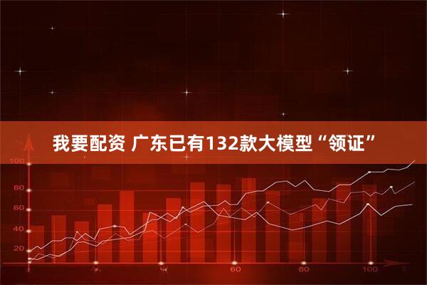 我要配资 广东已有132款大模型“领证”