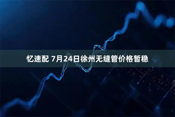 忆速配 7月24日徐州无缝管价格暂稳