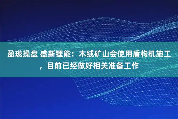 盈珑操盘 盛新锂能：木绒矿山会使用盾构机施工，目前已经做好相关准备工作
